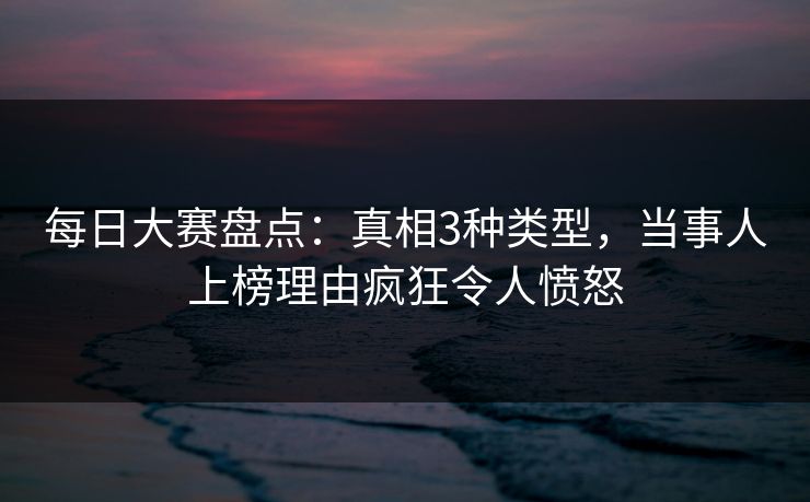 每日大赛盘点：真相3种类型，当事人上榜理由疯狂令人愤怒