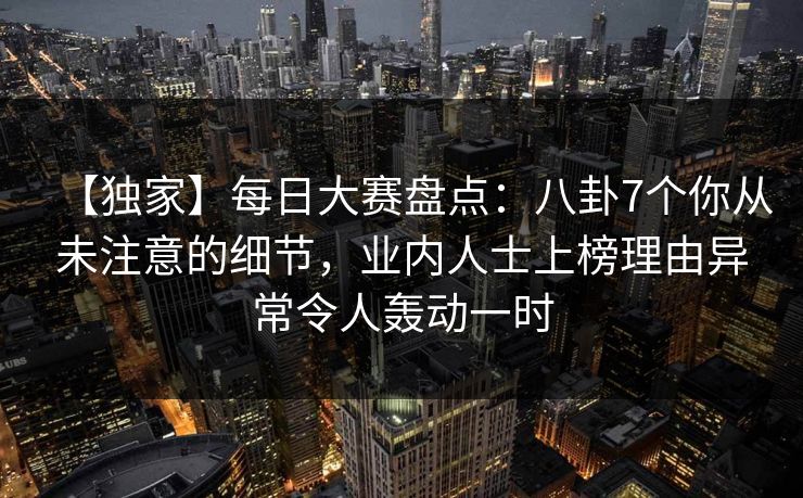 【独家】每日大赛盘点：八卦7个你从未注意的细节，业内人士上榜理由异常令人轰动一时