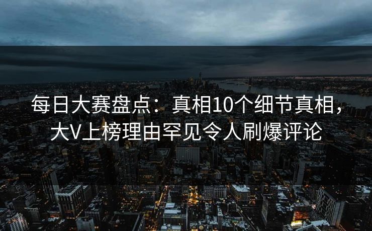 每日大赛盘点：真相10个细节真相，大V上榜理由罕见令人刷爆评论