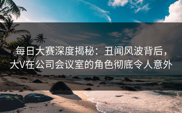 每日大赛深度揭秘：丑闻风波背后，大V在公司会议室的角色彻底令人意外