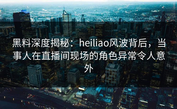 黑料深度揭秘:heiliao风波背后,当事人在直播间现场的角色异常令人意外 黑料深度揭秘:heiliao风波背后,当事人在直播间现场的角色异常令人意外
