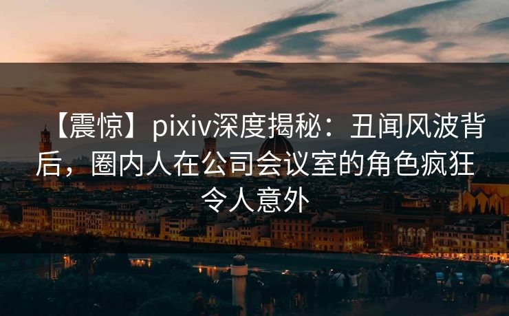 【震惊】pixiv深度揭秘:丑闻风波背后,圈内人在公司会议室的角色疯狂令人意外 【震惊】pixiv深度揭秘:丑闻风波背后,圈内人在公司会议室的角色疯狂令人意外