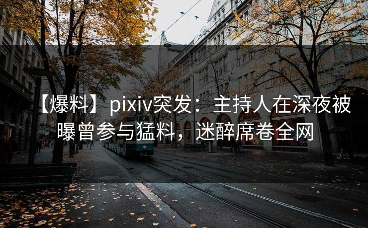 【爆料】pixiv突发：主持人在深夜被曝曾参与猛料，迷醉席卷全网