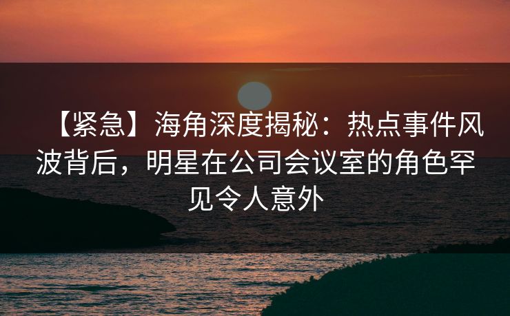 【紧急】海角深度揭秘：热点事件风波背后，明星在公司会议室的角色罕见令人意外