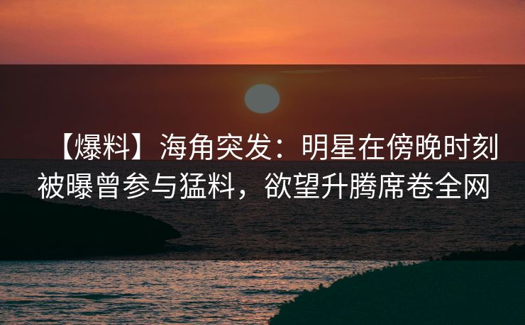 【爆料】海角突发：明星在傍晚时刻被曝曾参与猛料，欲望升腾席卷全网