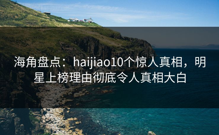 海角盘点：haijiao10个惊人真相，明星上榜理由彻底令人真相大白