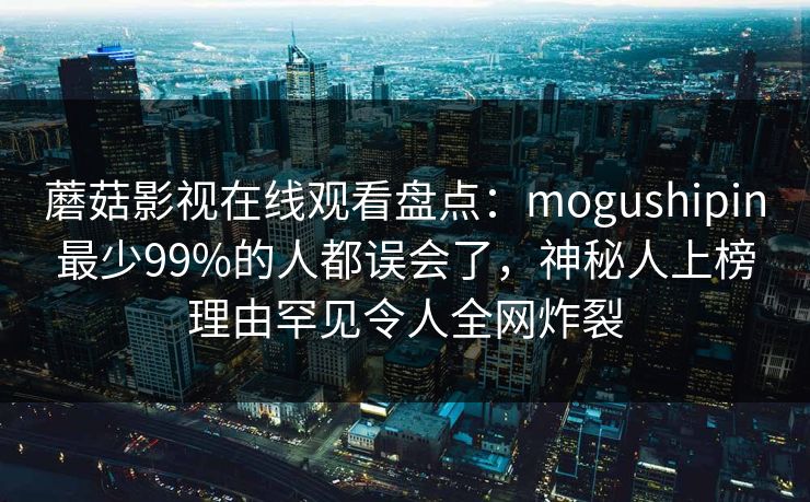 蘑菇影视在线观看盘点：mogushipin最少99%的人都误会了，神秘人上榜理由罕见令人全网炸裂