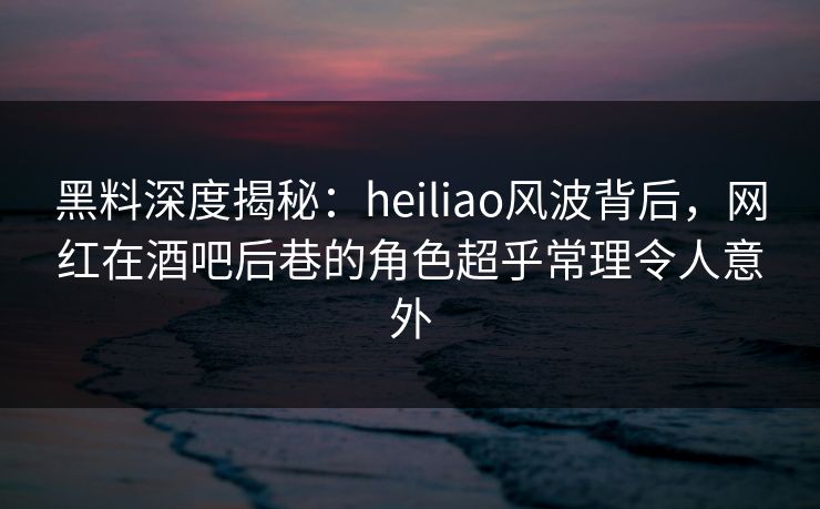 黑料深度揭秘：heiliao风波背后，网红在酒吧后巷的角色超乎常理令人意外