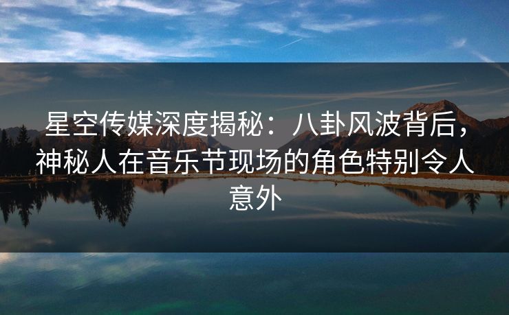 星空传媒深度揭秘：八卦风波背后，神秘人在音乐节现场的角色特别令人意外