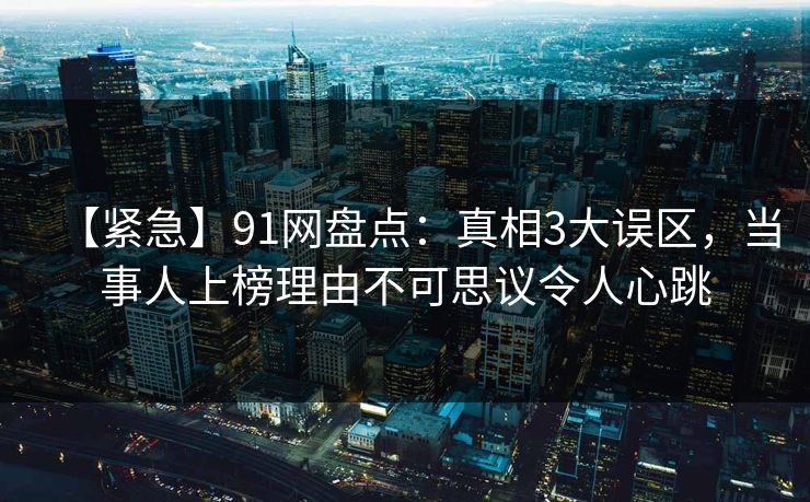【紧急】91网盘点：真相3大误区，当事人上榜理由不可思议令人心跳