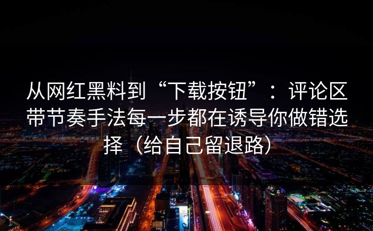 从网红黑料到“下载按钮”：评论区带节奏手法每一步都在诱导你做错选择（给自己留退路）