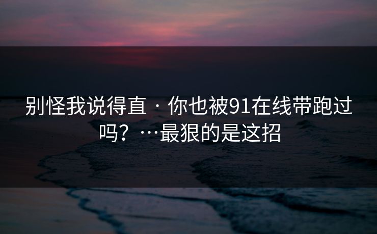 别怪我说得直 · 你也被91在线带跑过吗？…最狠的是这招