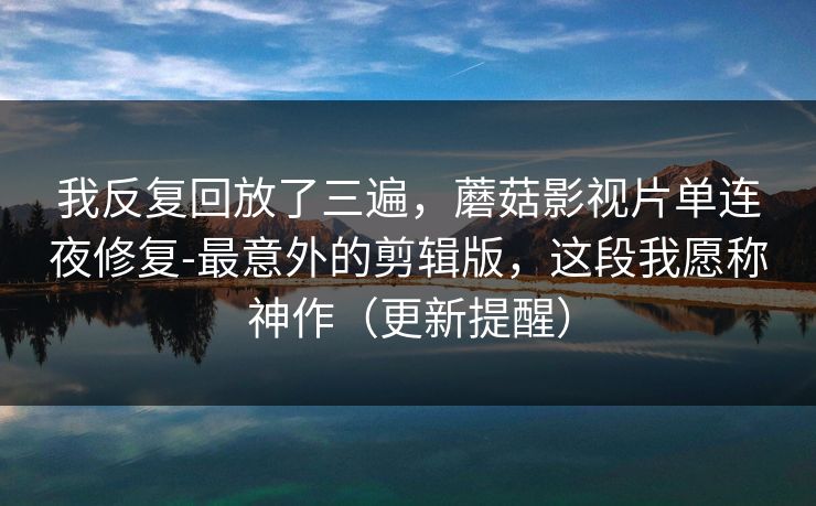 我反复回放了三遍，蘑菇影视片单连夜修复-最意外的剪辑版，这段我愿称神作（更新提醒）